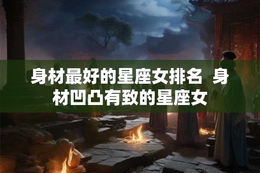 身材最好的星座女排名  身材凹凸有致的星座女