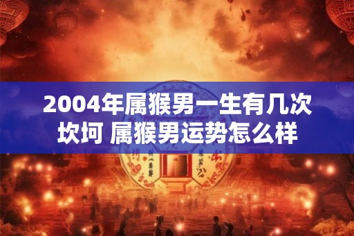 2004年属猴男一生有几次坎坷 属猴男运势怎么样