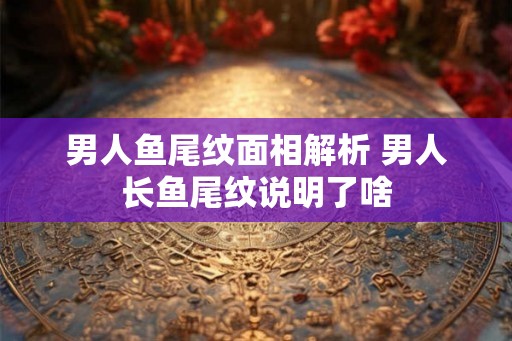 男人鱼尾纹面相解析 男人长鱼尾纹说明了啥