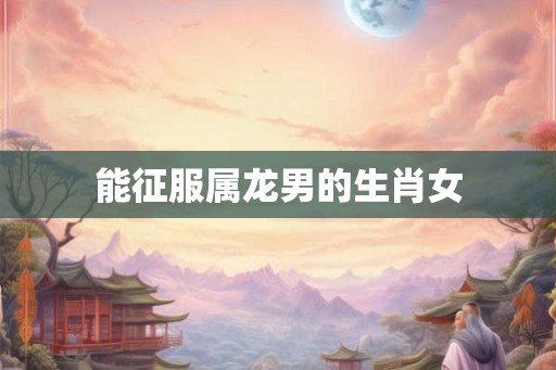 能征服属龙男的生肖女