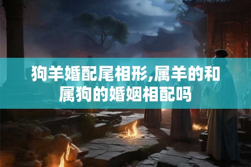 狗羊婚配尾相形,属羊的和属狗的婚姻相配吗