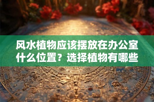 风水植物应该摆放在办公室什么位置？选择植物有哪些讲究？