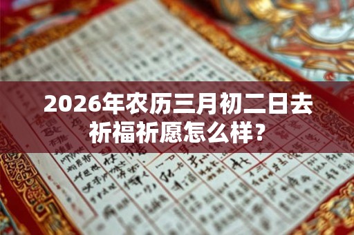 2026年农历三月初二日去祈福祈愿怎么样？