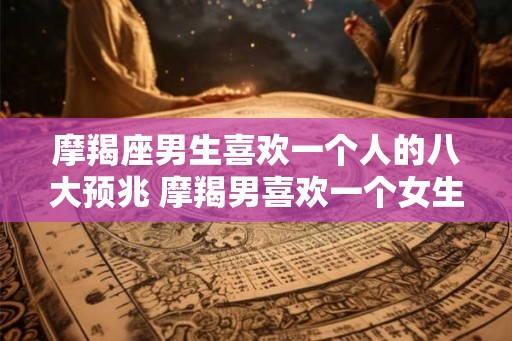 摩羯座男生喜欢一个人的八大预兆 摩羯男喜欢一个女生有哪些表现