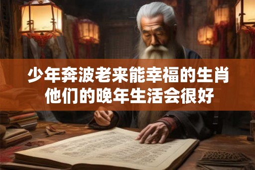 少年奔波老来能幸福的生肖 他们的晚年生活会很好