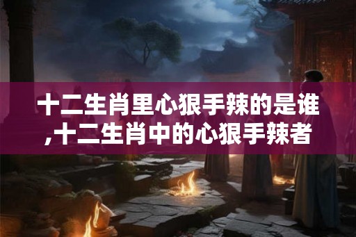 十二生肖里心狠手辣的是谁,十二生肖中的心狠手辣者——蛇 十二生肖里心狠手辣的是谁,十二生肖中的心狠手辣者——蛇
