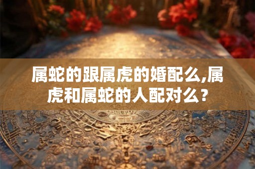 属蛇的跟属虎的婚配么,属虎和属蛇的人配对么？