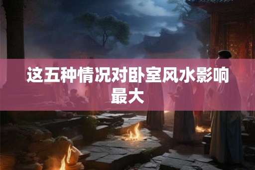这五种情况对卧室风水影响最大