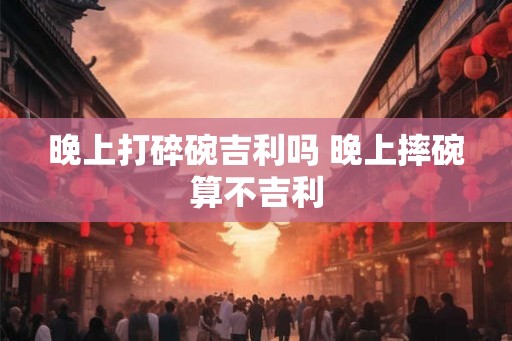 晚上打碎碗吉利吗 晚上摔碗算不吉利