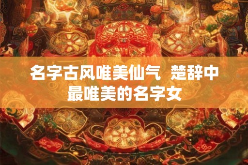 名字古风唯美仙气 楚辞中最唯美的名字女 名字古风唯美仙气 楚辞中最唯美的名字女