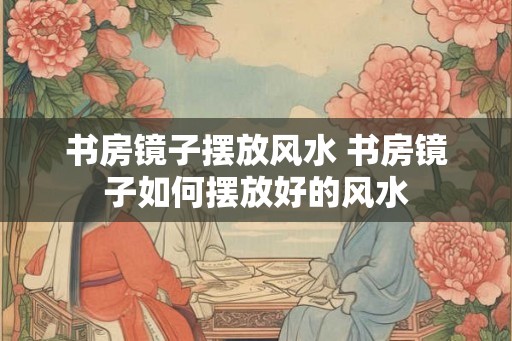 书房镜子摆放风水 书房镜子如何摆放好的风水