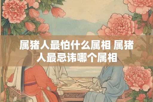 属猪人最怕什么属相 属猪人最忌讳哪个属相