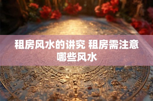 租房风水的讲究 租房需注意哪些风水