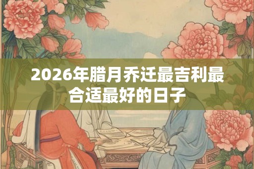 2026年腊月乔迁最吉利最合适最好的日子