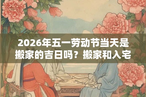 2026年五一劳动节当天是搬家的吉日吗？搬家和入宅有什么区别？