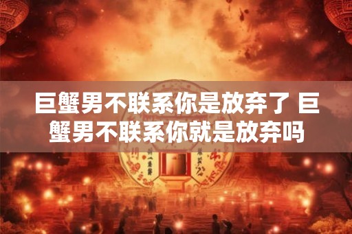 巨蟹男不联系你是放弃了 巨蟹男不联系你就是放弃吗 巨蟹男不联系你是放弃了 巨蟹男不联系你就是放弃吗
