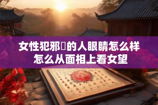 女性犯邪婬的人眼睛怎么样 怎么从面相上看女望 女性犯邪婬的人眼睛怎么样 怎么从面相上看女望