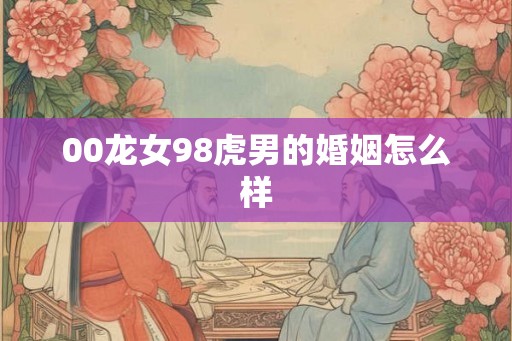00龙女98虎男的婚姻怎么样 00龙女98虎男的婚姻怎么样