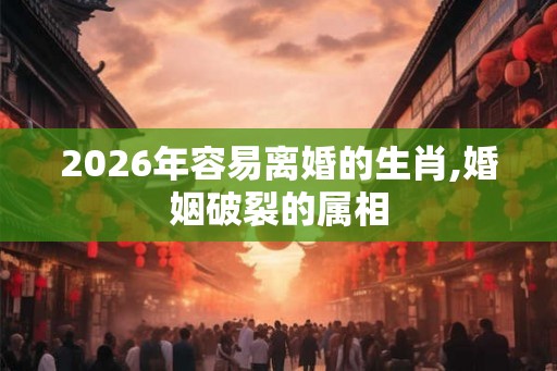 2026年容易离婚的生肖,婚姻破裂的属相
