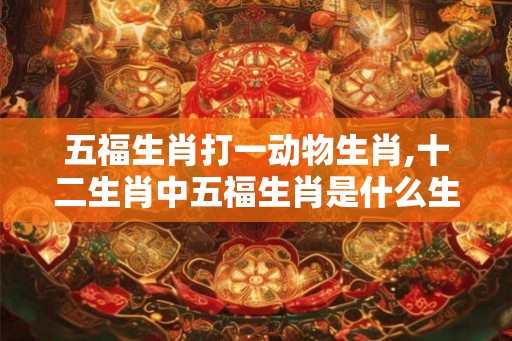 五福生肖打一动物生肖,十二生肖中五福生肖是什么生肖？