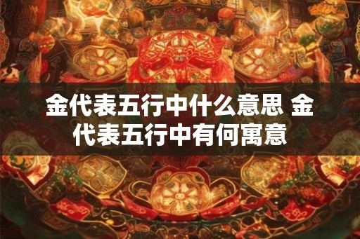 金代表五行中什么意思 金代表五行中有何寓意 金代表五行中什么意思 金代表五行中有何寓意