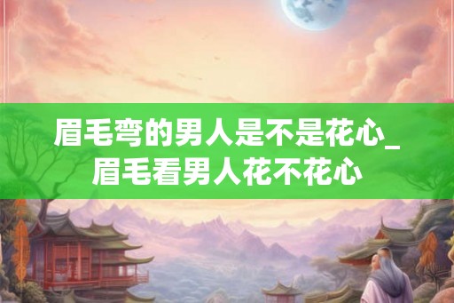 眉毛弯的男人是不是花心_眉毛看男人花不花心