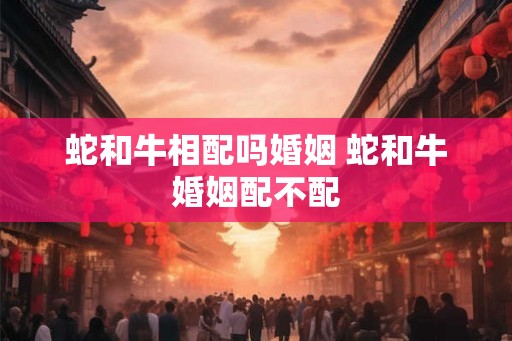 蛇和牛相配吗婚姻 蛇和牛婚姻配不配