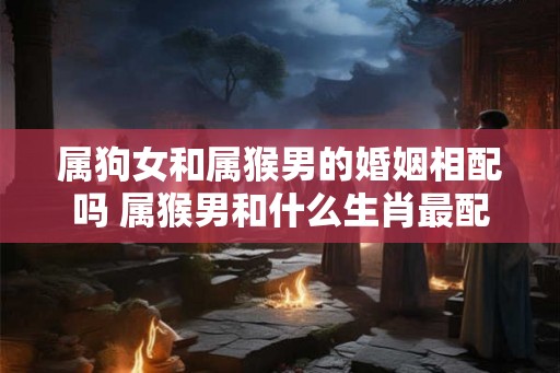 属狗女和属猴男的婚姻相配吗 属猴男和什么生肖最配