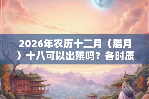 2026年农历十二月（腊月）十八可以出殡吗？各时辰凶吉如何？
