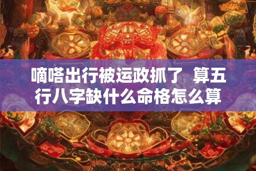 嘀嗒出行被运政抓了 算五行八字缺什么命格怎么算 嘀嗒出行被运政抓了 算五行八字缺什么命格怎么算