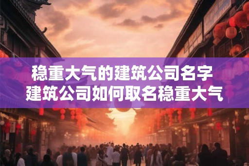 稳重大气的建筑公司名字 建筑公司如何取名稳重大气