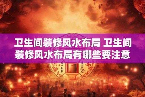 卫生间装修风水布局 卫生间装修风水布局有哪些要注意的