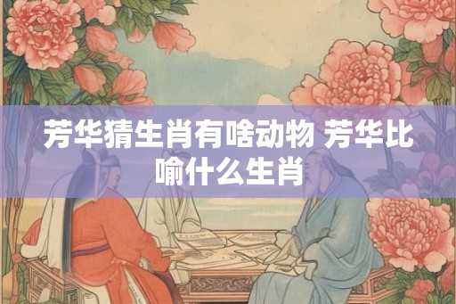 芳华猜生肖有啥动物 芳华比喻什么生肖