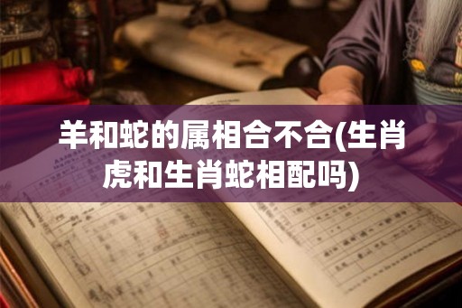 羊和蛇的属相合不合(生肖虎和生肖蛇相配吗)