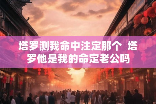 塔罗测我命中注定那个 塔罗他是我的命定老公吗 塔罗测我命中注定那个 塔罗他是我的命定老公吗