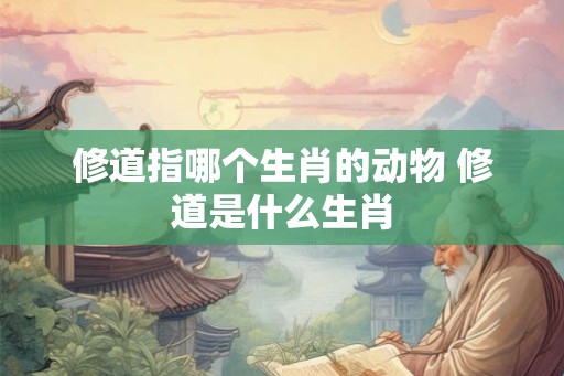 修道指哪个生肖的动物 修道是什么生肖