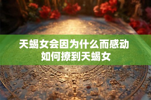 天蝎女会因为什么而感动 如何撩到天蝎女 天蝎女会因为什么而感动 如何撩到天蝎女