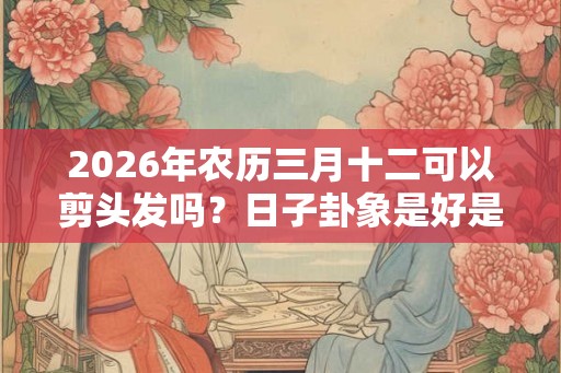 2026年农历三月十二可以剪头发吗？日子卦象是好是坏？
