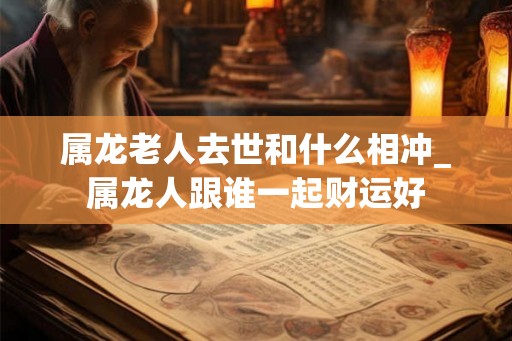 属龙老人去世和什么相冲_属龙人跟谁一起财运好 属龙老人去世和什么相冲_属龙人跟谁一起财运好