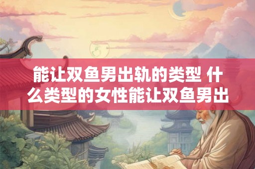 能让双鱼男出轨的类型 什么类型的女性能让双鱼男出轨