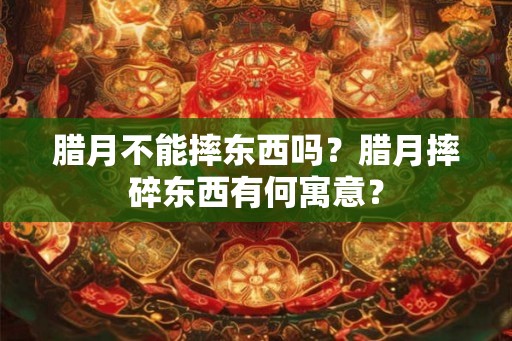 腊月不能摔东西吗?腊月摔碎东西有何寓意? 腊月不能摔东西吗?腊月摔碎东西有何寓意?