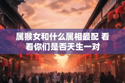 属猴女和什么属相最配 看看你们是否天生一对