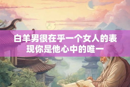 白羊男很在乎一个女人的表现你是他心中的唯一