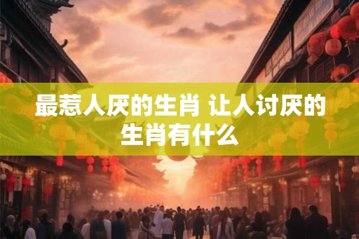 最惹人厌的生肖 让人讨厌的生肖有什么