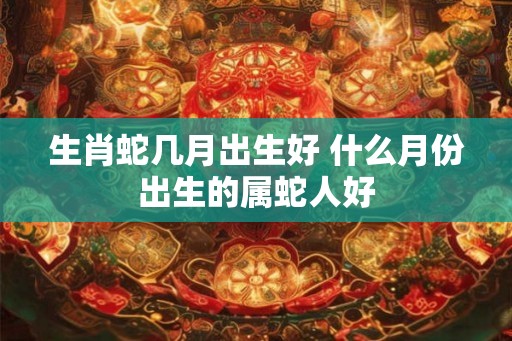 生肖蛇几月出生好 什么月份出生的属蛇人好