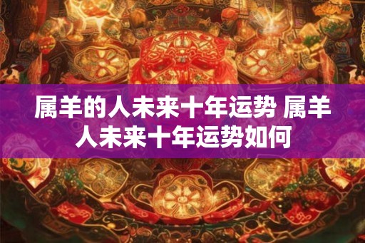 属羊的人未来十年运势 属羊人未来十年运势如何