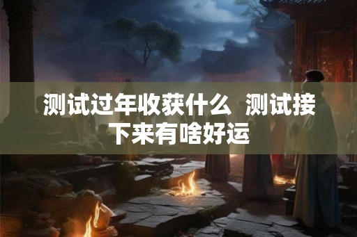 测试过年收获什么 测试接下来有啥好运 测试过年收获什么 测试接下来有啥好运
