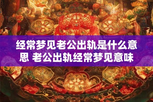 经常梦见老公出轨是什么意思 老公出轨经常梦见意味着什么