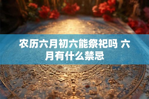 农历六月初六能祭祀吗 六月有什么禁忌 农历六月初六能祭祀吗 六月有什么禁忌