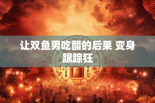 让双鱼男吃醋的后果 变身跟踪狂